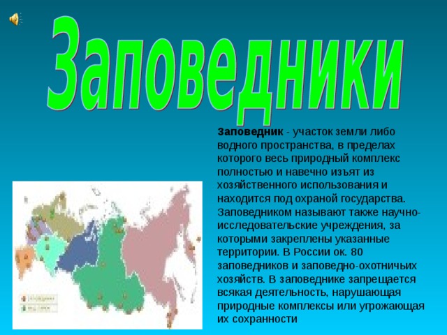 Заповедник - участок земли либо водного пространства, в пределах которого весь природный комплекс полностью и навечно изъят из хозяйственного использования и находится под охраной государства. Заповедником называют также научно-исследовательские учреждения, за которыми закреплены указанные территории. В России ок. 80 заповедников и заповедно-охотничьих хозяйств. В заповеднике запрещается всякая деятельность, нарушающая природные комплексы или угрожающая их сохранности 