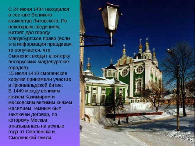 С 24 июня 1404 находился в составе Великого княжества Литовского. По некоторым сведениям, Витовт дал городу Магдебургское право (если эта информация правдивая, то получается, что Смоленск входит в пятерку белорусских магдебургских городов). 15 июля 1410 смоленские хоругви принимали участие в Грюнвальдской битве. В 1449 между великим князем Казимиром и московским великим князем Василием Темным был заключен договор, по которому Москва отказывалась на вечные года от Смоленска и Смоленской земли. 