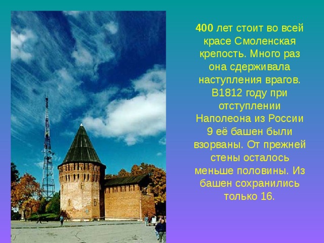 400 лет стоит во всей красе Смоленская крепость. Много раз она сдерживала наступления врагов. В1812 году при отступлении Наполеона из России 9 её башен были взорваны. От прежней стены осталось меньше половины. Из башен сохранились только 16. 