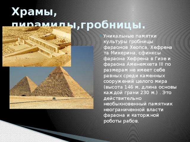 Храмы, пирамиды,гробницы. Уникальные памятки культуры гробницы фараонов Хеопса, Хефрена та Микерина, сфинксы фараона Хефрена в Гизе и фараона Аменемхета ІІІ по размерам не имеет себе равных среди каменных сооружений целого мира (высота 146 м, длина основы каждой грани 230 м.) . Это действительно необыкновенный памятник неограниченной власти фараона и каторжной роботы рабов.  