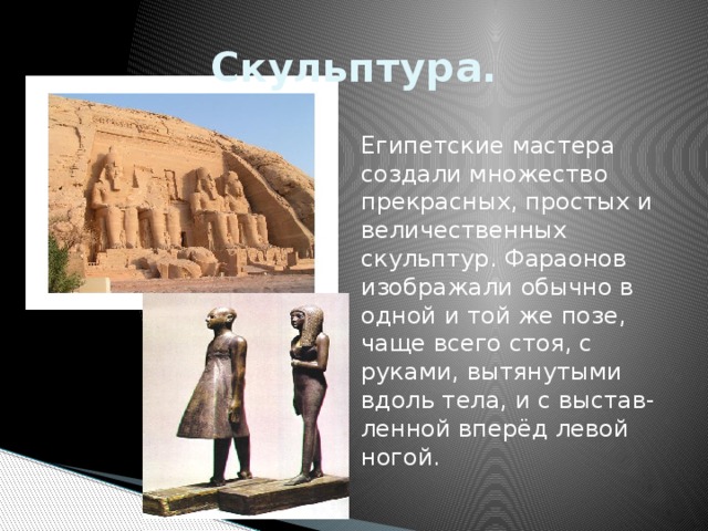 Скульптура. Египетские мастера создали множество прекрасных, простых и величественных скульптур. Фараонов изображали обычно в одной и той же позе, чаще всего стоя, с руками, вытянутыми вдоль тела, и с выстав-ленной вперёд левой ногой. 