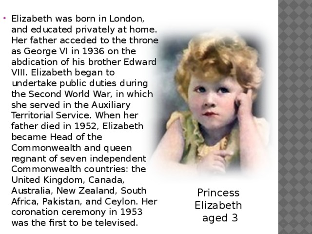 Elizabeth was born in London, and educated privately at home. Her father acceded to the throne as George VI in 1936 on the abdication of his brother Edward VIII. Elizabeth began to undertake public duties during the Second World War, in which she served in the Auxiliary Territorial Service. When her father died in 1952, Elizabeth became Head of the Commonwealth and queen regnant of seven independent Commonwealth countries: the United Kingdom, Canada, Australia, New Zealand, South Africa, Pakistan, and Ceylon. Her coronation ceremony in 1953 was the first to be televised. Princess  Elizabeth  aged 3 
