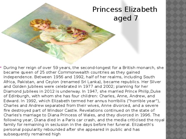 Princess Elizabeth aged 7 During her reign of over 59 years, the second-longest for a British monarch, she became queen of 25 other Commonwealth countries as they gained independence. Between 1956 and 1992, half of her realms, including South Africa, Pakistan, and Ceylon (renamed Sri Lanka), became republics. Her Silver and Golden Jubilees were celebrated in 1977 and 2002; planning for her Diamond Jubilees in 2012 is underway. In 1947, she married Prince Philip,Duke of Edinburgh, with whom she has four children: Charles, Anne, Andrew, and Edward. In 1992, which Elizabeth termed her annus horribilis (