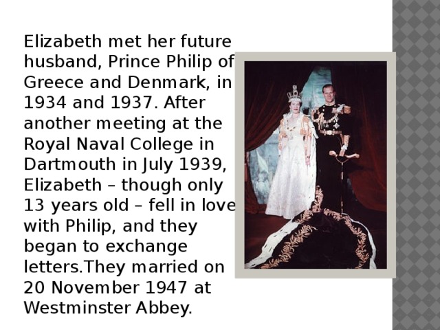Elizabeth met her future husband, Prince Philip of Greece and Denmark, in 1934 and 1937. After another meeting at the Royal Naval College in Dartmouth in July 1939, Elizabeth – though only 13 years old – fell in love with Philip, and they began to exchange letters.They married on 20 November 1947 at Westminster Abbey. 