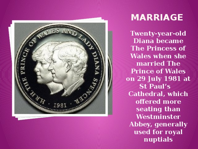 marriage Twenty-year-old Diana became The Princess of Wales when she married The Prince of Wales on 29 July 1981 at St Paul’s Cathedral, which offered more seating than Westminster Abbey, generally used for royal nuptials 