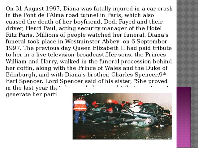 On 31 August 1997, Diana was fatally injured in a car crash in the Pont de l’Alma road tunnel in Paris, which also caused the death of her boyfriend, Dodi Fayed and their driver, Henri Paul, acting security manager of the Hotel Ritz Paris. Millions of people watched her funeral. Diana's funeral took place in Westminster Abbey on 6 September 1997. The previous day Queen Elizabeth II had paid tribute to her in a live television broadcast.Her sons, the Princes William and Harry, walked in the funeral procession behind her coffin, along with the Prince of Wales and the Duke of Edinburgh, and with Diana's brother, Charles Spencer,9 th Earl Spencer. Lord Spencer said of his sister, 
