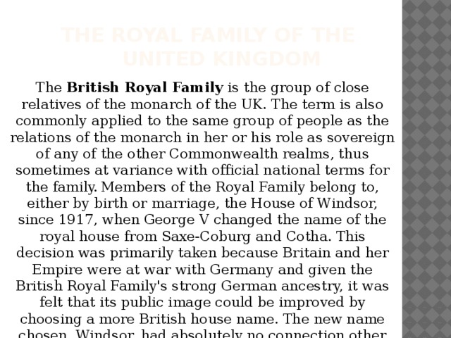 The Royal Family of the  United Kingdom The British Royal Family is the group of close relatives of the monarch of the UK. The term is also commonly applied to the same group of people as the relations of the monarch in her or his role as sovereign of any of the other Commonwealth realms, thus sometimes at variance with official national terms for the family.  Members of the Royal Family belong to, either by birth or marriage, the House of Windsor, since 1917, when George V changed the name of the royal house from Saxe-Coburg and Cotha. This decision was primarily taken because Britain and her Empire were at war with Germany and given the British Royal Family's strong German ancestry, it was felt that its public image could be improved by choosing a more British house name. The new name chosen, Windsor, had absolutely no connection other than as the name of the castle which was and continues to be a royal residence. 