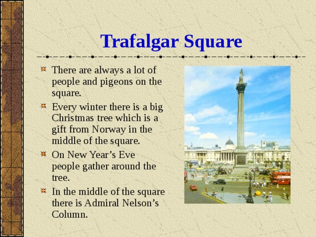 Trafalgar Square There are always a lot of people and pigeons on the square. Every winter there is a big Christmas tree which is a gift from Norway in the middle of the square. On New Year’s Eve people gather around the tree. In the middle of the square there is Admiral Nelson’s Column. 