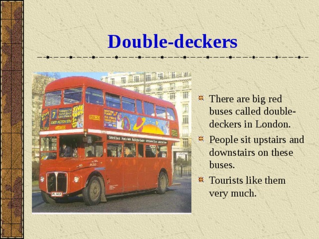 Double-deckers There are big red buses called double-deckers in London. People sit upstairs and downstairs on these buses. Tourists like them very much. 