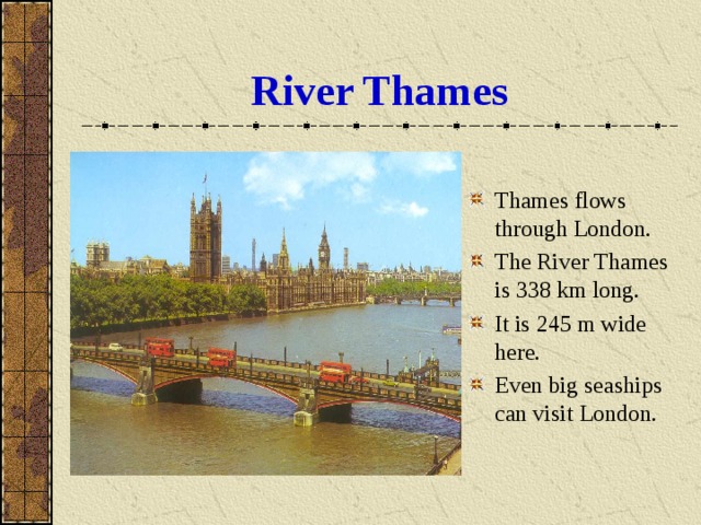 River Thames Thames flows through London. The River Thames is 338 km long. It is 245 m wide here. Even big seaships can visit London. 