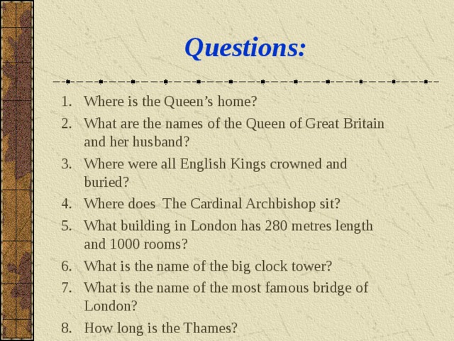 Questions : Where is the Queen’s home ? What are the names of the Queen of Great Britain and her husband ? Where were all English Kings crowned and buried ? Where does The Cardinal Archbishop sit? What building in London has 280 metres length and 1000 rooms ? What is the name of the big clock tower ? What is the name of the most famous bridge of London ? How long is the Thames ? 