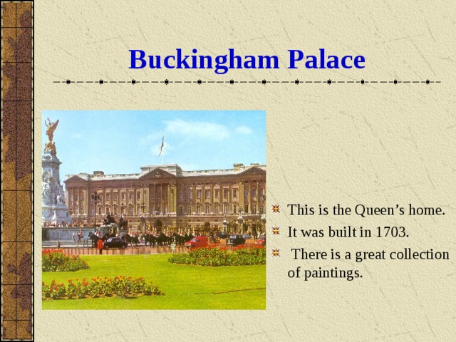 Buckingham  Palace This is the Queen’s home. It was built in 1703.  There is a great collection of paintings . 