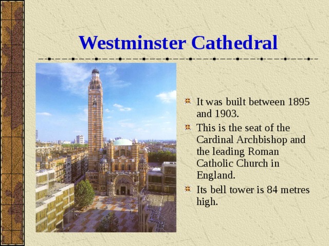 Westminster Cathedral It was built between 1895 and 1903. This is the seat of the Cardinal Archbishop and the leading Roman Catholic Church in England. Its bell tower is 84 metres high. 