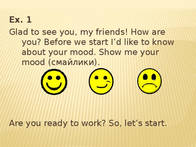 Ex. 1 Glad to see you, my friends! How are you? Before we start I’d like to know about your mood. Show me your mood ( смайлики ).  Are you ready to work? So, let’s start. 