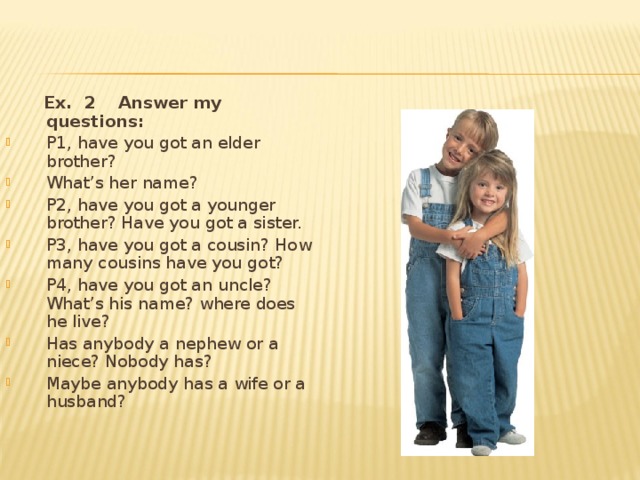  Ex. 2 Answer my questions :  P1, have you got an elder brother? What’s her name? P2, have you got a younger brother? Have you got a sister. P3, have you got a cousin? How many cousins have you got? P4, have you got an uncle? What’s his name? where does he live? Has anybody a nephew or a niece? Nobody has? Maybe anybody has a wife or a husband? 