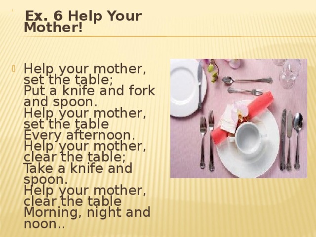   Ex. 6 Help Your Mother!    Help your mother, set the table;  Put a knife and fork and spoon.  Help your mother, set the table  Every afternoon.  Help your mother, clea r the table;  Take a knife and spoon.  Help your mother, clea r the table  Morning, night and noon . . 