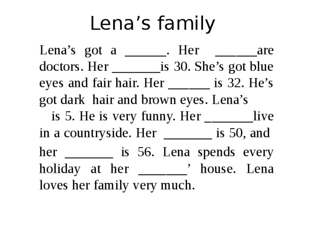 Lena’s family Lena’s got a ______. Her ______are doctors. Her _______is 30. She’s got blue eyes and fair hair. Her ______ is 32. He’s got dark hair and brown eyes. Lena’s is 5. He is very funny. Her _______live in a countryside. Her _______ is 50, and her _______ is 56. Lena spends every holiday at her _______’ house. Lena loves her family very much. 