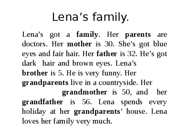 Lena’s family. Lena’s got a family . Her parents are doctors. Her mother is 30. She’s got blue eyes and fair hair. Her father is 32. He’s got dark hair and brown eyes. Lena’s brother is 5. He is very funny. Her grandparents live in a countryside. Her grandmother is 50, and her grandfather is 56. Lena spends every holiday at her grandparents ’ house. Lena loves her family very much. 