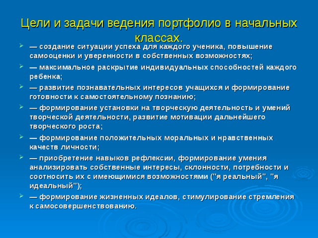 Цели и задачи ведения портфолио в начальных классах. — создание ситуации успеха для каждого ученика, повышение самооценки и уверенности в собственных возможностях; — максимальное раскрытие индивидуальных способностей каждого ребенка; — развитие познавательных интересов учащихся и формирование готовности к самостоятельному познанию; — формирование установки на творческую деятельность и умений творческой деятельности, развитие мотивации дальнейшего творческого роста; — формирование положительных моральных и нравственных качеств личности; — приобретение навыков рефлексии, формирование умения анализировать собственные интересы, склонности, потребности и соотносить их с имеющимися возможностями (