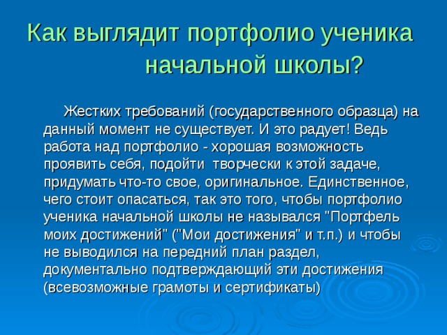 Как выглядит портфолио ученика  начальной школы?   Жестких требований (государственного образца) на данный момент не существует. И это радует! Ведь работа над портфолио - хорошая возможность проявить себя, подойти творчески к этой задаче, придумать что-то свое, оригинальное. Единственное, чего стоит опасаться, так это того, чтобы портфолио ученика начальной школы не назывался 