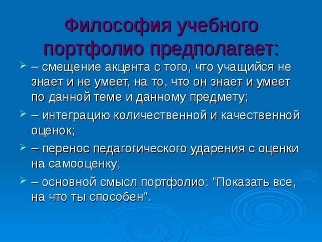 Философия учебного портфолио предполагает: – cмещение акцента с того, что учащийся не знает и не умеет, на то, что он знает и умеет по данной теме и данному предмету; – интеграцию количественной и качественной оценок; – перенос педагогического ударения с оценки на самооценку; – основной смысл портфолио: 