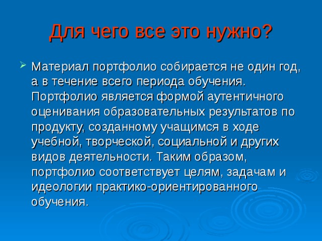 Для чего все это нужно? Материал портфолио собирается не один год, а в течение всего периода обучения. Портфолио является формой аутентичного оценивания образовательных результатов по продукту, созданному учащимся в ходе учебной, творческой, социальной и других видов деятельности. Таким образом, портфолио соответствует целям, задачам и идеологии практико-ориентированного обучения. 