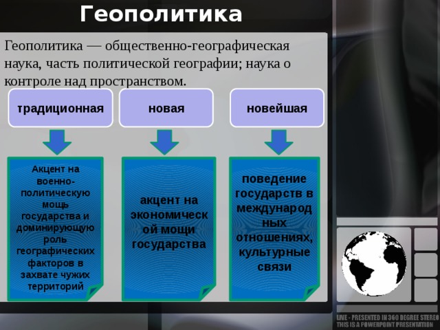 Геополитика Геополитика — общественно-географическая наука, часть политической географии; наука о контроле над пространством. традиционная новая новейшая  акцент на экономической мощи государства поведение государств в международных отношениях, культурные связи Акцент на военно-политическую мощь государства и доминирующую роль географических факторов в захвате чужих территорий 