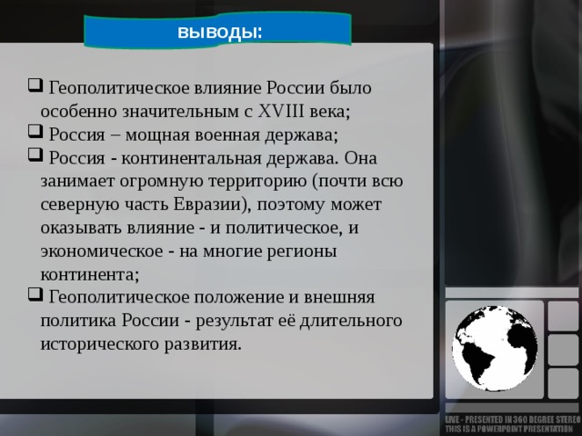  выводы:  Геополитическое влияние России было особенно значительным с XVIII века;  Россия – мощная военная держава;  Россия - континентальная держава. Она занимает огромную территорию (почти всю северную часть Евразии), поэтому может оказывать влияние - и политическое, и экономическое - на многие регионы континента;  Геополитическое положение и внешняя политика России - результат её длительного исторического развития. 