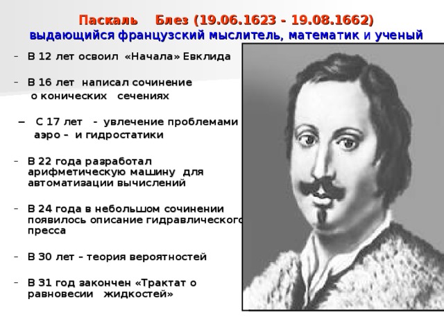 Паскаль Блез (19.06.1623 - 19.08.1662)  выдающийся французский мыслитель, математик и ученый В 12 лет освоил «Начала» Евклида В 12 лет освоил «Начала» Евклида  В 16 лет написал сочинение В 16 лет написал сочинение  о конических сечениях   −  С 17 лет - увлечение проблемами   аэро – и гидростатики  о конических сечениях   −  С 17 лет - увлечение проблемами   аэро – и гидростатики  В 22 года разработал арифметическую машину для автоматизации вычислений В 22 года разработал арифметическую машину для автоматизации вычислений  В 24 года в небольшом сочинении появилось описание гидравлического пресса В 24 года в небольшом сочинении появилось описание гидравлического пресса   В 30 лет – теория вероятностей В 30 лет – теория вероятностей  В 31 год закончен «Трактат о равновесии жидкостей» В 31 год закончен «Трактат о равновесии жидкостей»  