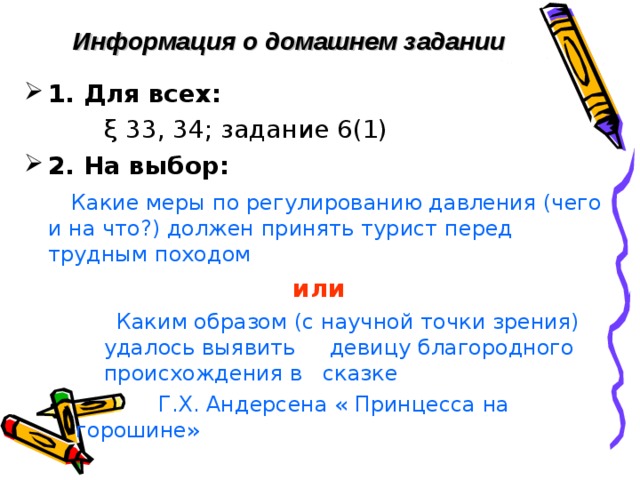 Информация о домашнем задании   1. Для всех:     ξ 33, 34; задание 6(1)  2. На выбор:  Какие меры по регулированию давления (чего и на что?) должен принять турист перед трудным походом или  Каким образом (с научной точки зрения) удалось выявить девицу благородного происхождения в сказке  Каким образом (с научной точки зрения) удалось выявить девицу благородного происхождения в сказке  Каким образом (с научной точки зрения) удалось выявить девицу благородного происхождения в сказке  Г.Х. Андерсена « Принцесса на горошине»  Г.Х. Андерсена « Принцесса на горошине» 