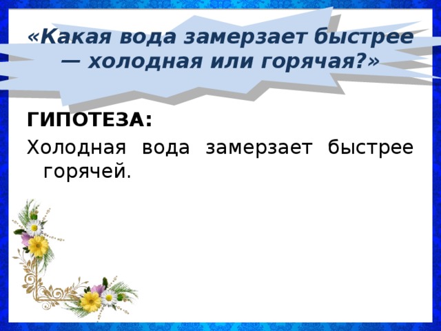 «Какая вода замерзает быстрее — холодная или горячая?»  ГИПОТЕЗА: Холодная вода замерзает быстрее горячей.