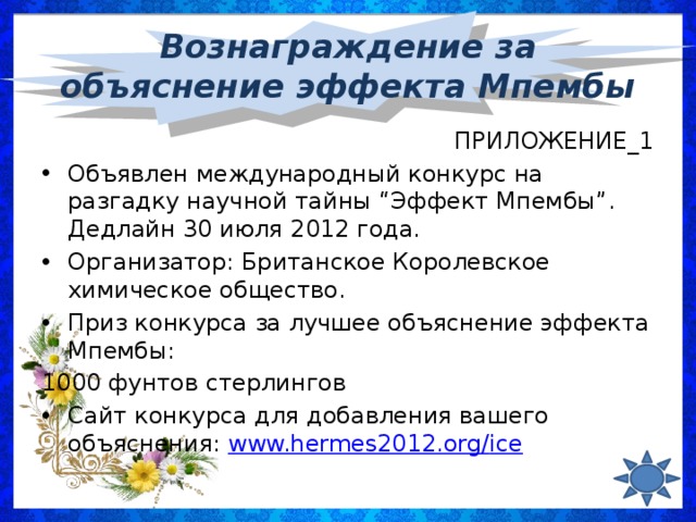 Вознаграждение за объяснение эффекта Мпембы ПРИЛОЖЕНИЕ_1 Объявлен международный конкурс на разгадку научной тайны “Эффект Мпембы”. Дедлайн 30 июля 2012 года. Организатор: Британское Королевское химическое общество. Приз конкурса за лучшее объяснение эффекта Мпембы: 1000 фунтов стерлингов