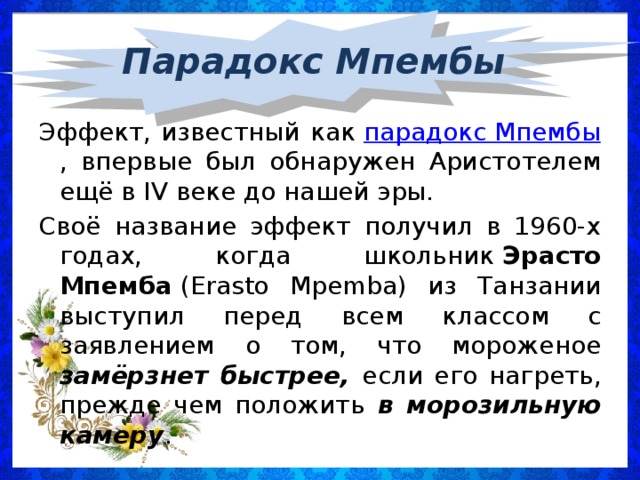 Парадокс Мпембы Эффект, известный как  парадокс Мпембы , впервые был обнаружен Аристотелем ещё в IV веке до нашей эры. Своё название эффект получил в 1960-х годах, когда школьник  Эрасто Мпемба  (Erasto Mpemba) из Танзании выступил перед всем классом с заявлением о том, что мороженое замёрзнет быстрее, если его нагреть, прежде чем положить в морозильную камеру .