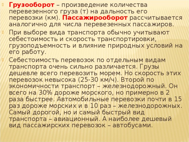Грузооборот – произведение количества перевезенного груза (т) на дальность его перевозки (км). Пассажирооборот рассчитывается аналогично для числа перевезенных пассажиров. При выборе вида транспорта обычно учитывают себестоимость и скорость транспортировки, грузоподъемность и влияние природных условий на его работу. Себестоимость перевозок по отдельным видам транспорта очень сильно различается. Грузы дешевле всего перевозить морем. Но скорость этих перевозок невысока (25-30 км/ч). Второй по экономичности транспорт – железнодорожный. Он всего на 30% дороже морского, но примерно в 2 раза быстрее. Автомобильные перевозки почти в 15 раз дороже морских и в 10 раз – железнодорожных. Самый дорогой, но и самый быстрый вид транспорта – авиационный. А наиболее дешевый вид пассажирских перевозок – автобусами. 