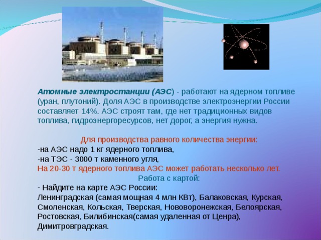  Атомные электростанции (АЭС ) - работают на ядерном топливе (уран, плутоний). Доля АЭС в производстве электроэнергии России составляет 14%. АЭС строят там, где нет традиционных видов топлива, гидроэнергоресурсов, нет дорог, а энергия нужна. Для производства равного количества энергии: на АЭС надо 1 кг ядерного топлива, -на ТЭС - 3000 т каменного угля, На 20-30 т ядерного топлива АЭС может работать несколько лет. Работа с картой:  Найдите на карте АЭС России: Ленинградская (самая мощная 4 млн КВт), Балаковская, Курская, Смоленская, Кольская, Тверская, Нововоронежская, Белоярская, Ростовская, Билибинская(самая удаленная от Ценра), Димитровградская. 