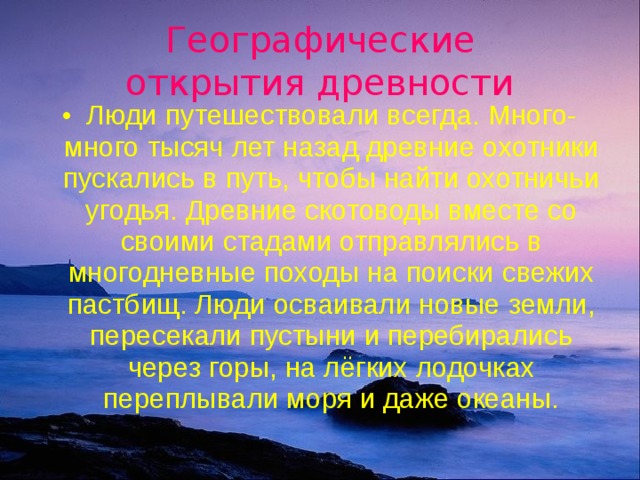 Географические  открытия древности Люди  путешествовали всегда. Много-много тысяч лет назад древние охотники пускались в путь, чтобы найти охотничьи угодья. Древние скотоводы вместе со своими стадами отправлялись в многодневные походы на поиски свежих пастбищ. Люди осваивали новые земли, пересекали пустыни и перебирались через горы, на лёгких лодочках переплывали моря и даже океаны. 