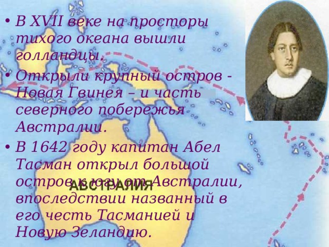 В XVII веке на просторы тихого океана вышли голландцы. Открыли крупный остров - Новая Гвинея – и часть северного побережья Австралии. В 1642 году капитан Абел Тасман открыл большой остров к югу от Австралии, впоследствии названный в его честь Тасманией и Новую Зеландию.  