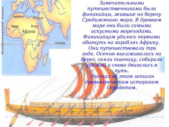 Замечательными путешественниками были финикийцы, жившие на берегу Средиземного моря. В древнем мире они были самыми искусными мореходами. Финикийцам удалось первыми обогнуть на кораблях Африку.   Они путешествовали три года. Осенью высаживались на берег, сеяли пшеницу, собирали урожай и снова двигались в путь.  Рассказ об этом записан древнегреческим историком Геродотом. 