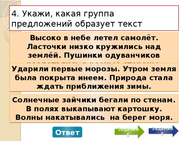 4. Укажи, какая группа предложений образует текст Высоко в небе летел самолёт. Ласточки низко кружились над землёй. Пушинки одуванчиков разлетались в разные стороны. Ударили первые морозы. Утром земля была покрыта инеем. Природа стала ждать приближения зимы. Солнечные зайчики бегали по стенам. В полях выкапывают картошку. Волны накатывались на берег моря. Задание 5 Задание 6 Ответ 