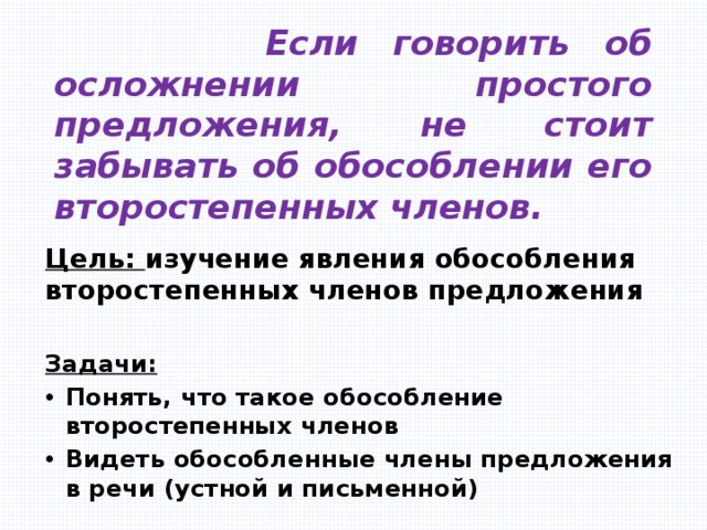  Если говорить об осложнении простого предложения, не стоит забывать об обособлении его второстепенных членов. Цель: изучение явления обособления второстепенных членов предложения Задачи: Понять, что такое обособление второстепенных членов Видеть обособленные члены предложения в речи (устной и письменной) 