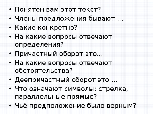 Понятен вам этот текст? Члены предложения бывают … Какие конкретно? На какие вопросы отвечают определения? Причастный оборот это… На какие вопросы отвечают обстоятельства? Деепричастный оборот это … Что означают символы: стрелка, параллельные прямые? Чьё предположение было верным? 