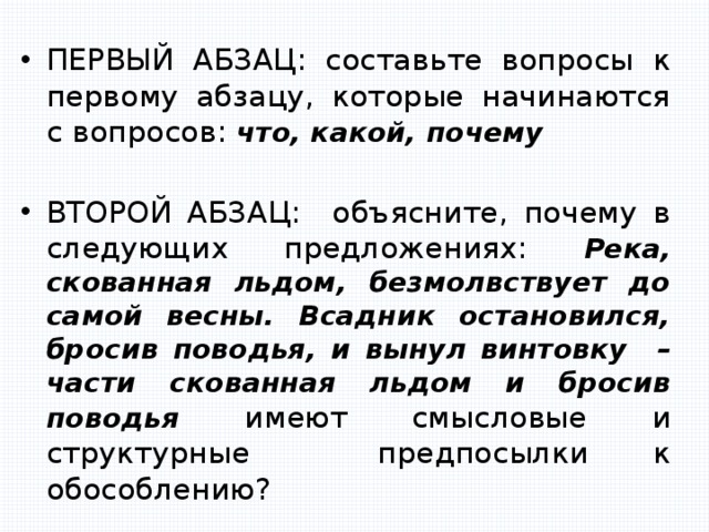 ПЕРВЫЙ АБЗАЦ: составьте вопросы к первому абзацу, которые начинаются с вопросов: что, какой, почему  ВТОРОЙ АБЗАЦ: объясните, почему в следующих предложениях: Река, скованная льдом, безмолвствует до самой весны. Всадник остановился, бросив поводья, и вынул винтовку – части скованная льдом и бросив поводья имеют смысловые и структурные предпосылки к обособлению? 