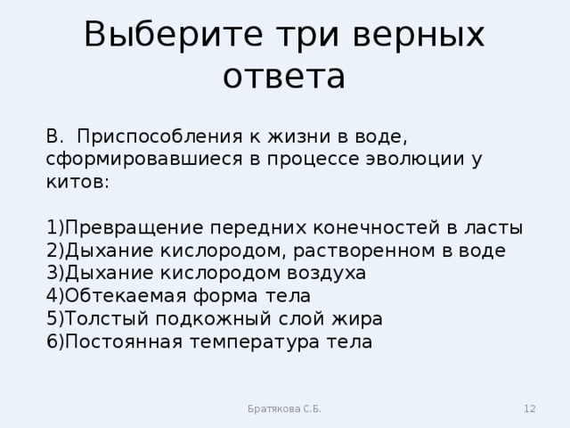 Выберите три верных ответа В. Приспособления к жизни в воде, сформировавшиеся в процессе эволюции у китов: Превращение передних конечностей в ласты Дыхание кислородом, растворенном в воде Дыхание кислородом воздуха Обтекаемая форма тела Толстый подкожный слой жира Постоянная температура тела Братякова С.Б.  