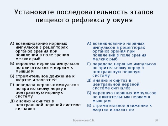 Установите последовательность этапов пищевого рефлекса у окуня А) возникновение нервных импульсов в рецепторах органов зрения при появлении в поле зрения мелких рыб Б) передача нервных импульсов по двигательным нервам к мышцам В) стремительное движение к жертве и захват её Г) передача нервных импульсов по зрительному нерву в центральную нервную систему Д) анализ и синтез в центральной нервной системе сигналов А) возникновение нервных импульсов в рецепторах органов зрения при появлении в поле зрения мелких рыб Г) передача нервных импульсов по зрительному нерву в центральную нервную систему Д) анализ и синтез в центральной нервной системе сигналов Б) передача нервных импульсов по двигательным нервам к мышцам В) стремительное движение к жертве и захват её Братякова С.Б.  