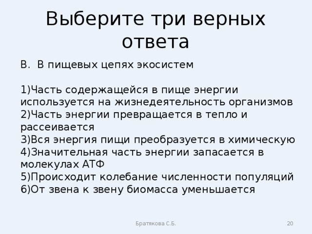 Выберите три верных ответа В. В пищевых цепях экосистем Часть содержащейся в пище энергии используется на жизнедеятельность организмов Часть энергии превращается в тепло и рассеивается Вся энергия пищи преобразуется в химическую Значительная часть энергии запасается в молекулах АТФ Происходит колебание численности популяций От звена к звену биомасса уменьшается Братякова С.Б.  