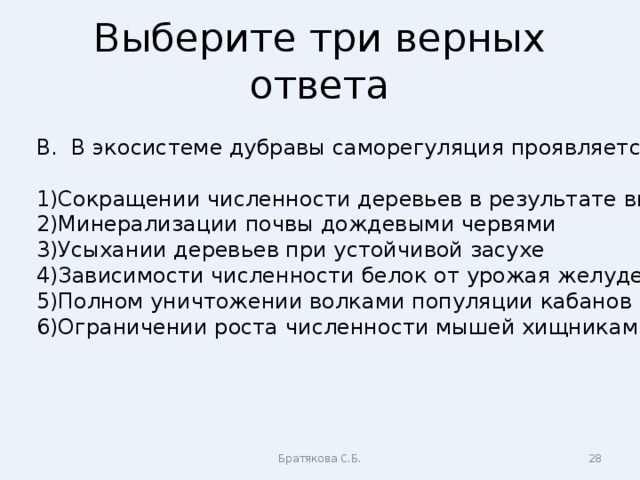 Выберите три верных ответа В. В экосистеме дубравы саморегуляция проявляется в Сокращении численности деревьев в результате вырубки Минерализации почвы дождевыми червями Усыхании деревьев при устойчивой засухе Зависимости численности белок от урожая желудей Полном уничтожении волками популяции кабанов Ограничении роста численности мышей хищниками Братякова С.Б.  