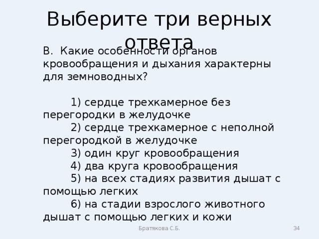 Выберите три верных ответа В. Какие особенности органов кровообращения и дыхания характерны для земноводных?  1) сердце трехкамерное без перегородки в желудочке  2) сердце трехкамерное с неполной перегородкой в желудочке  3) один круг кровообращения  4) два круга кровообращения  5) на всех стадиях развития дышат с помощью легких  6) на стадии взрослого животного дышат с помощью легких и кожи Братякова С.Б.  