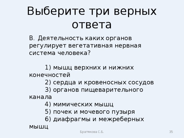 Выберите три верных ответа В . Деятельность каких органов регулирует вегетативная нервная система человека?  1) мышц верхних и нижних конечностей  2) сердца и кровеносных сосудов  3) органов пищеварительного канала  4) мимических мышц  5) почек и мочевого пузыря  6) диафрагмы и межреберных мышц Братякова С.Б.  