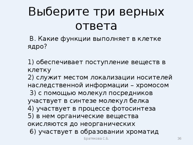 Выберите три верных ответа  В. Какие функции выполняет в клетке ядро? 1) обеспечивает поступление веществ в клетку 2) служит местом локализации носителей наследственной информации – хромосом  3) с помощью молекул посредников участвует в синтезе молекул белка 4) участвует в процессе фотосинтеза 5) в нем органические вещества окисляются до неорганических  6) участвует в образовании хроматид Братякова С.Б.  