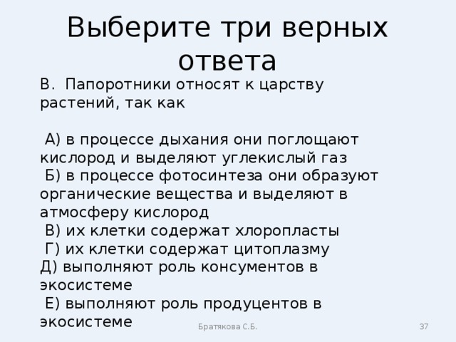 Выберите три верных ответа В. Папоротники относят к царству растений, так как  А) в процессе дыхания они поглощают кислород и выделяют углекислый газ  Б) в процессе фотосинтеза они образуют органические вещества и выделяют в атмосферу кислород  В) их клетки содержат хлоропласты  Г) их клетки содержат цитоплазму Д) выполняют роль консументов в экосистеме  Е) выполняют роль продуцентов в экосистеме Братякова С.Б.  